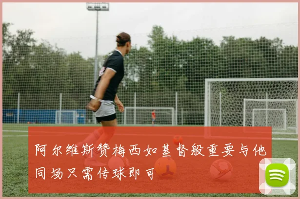 阿尔维斯赞梅西如基督般重要与他同场只需传球即可