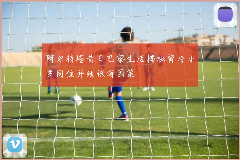 阿尔特塔昔日巴黎生活揭秘曾与小罗同住并结识海因策