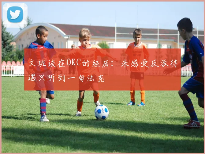 文班谈在OKC的经历：未感受反派待遇只听到一句法克