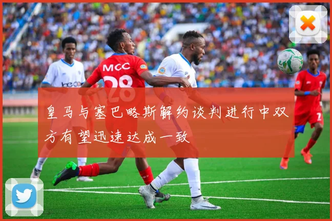 皇马与塞巴略斯解约谈判进行中双方有望迅速达成一致