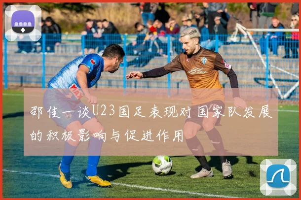 邵佳一谈U23国足表现对国家队发展的积极影响与促进作用