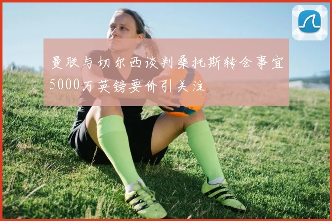 曼联与切尔西谈判桑托斯转会事宜5000万英镑要价引关注