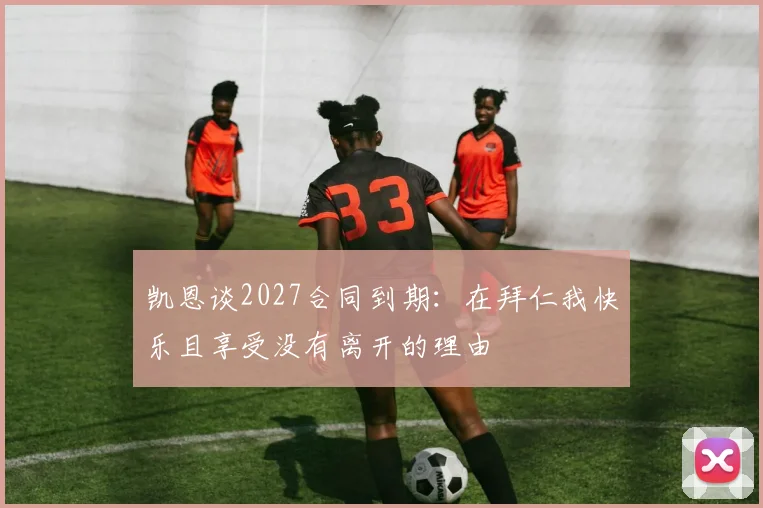 凯恩谈2027合同到期：在拜仁我快乐且享受没有离开的理由