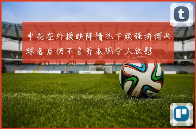 申花在外援缺阵情况下顽强拼搏两球落后仍不言弃表现令人欣慰