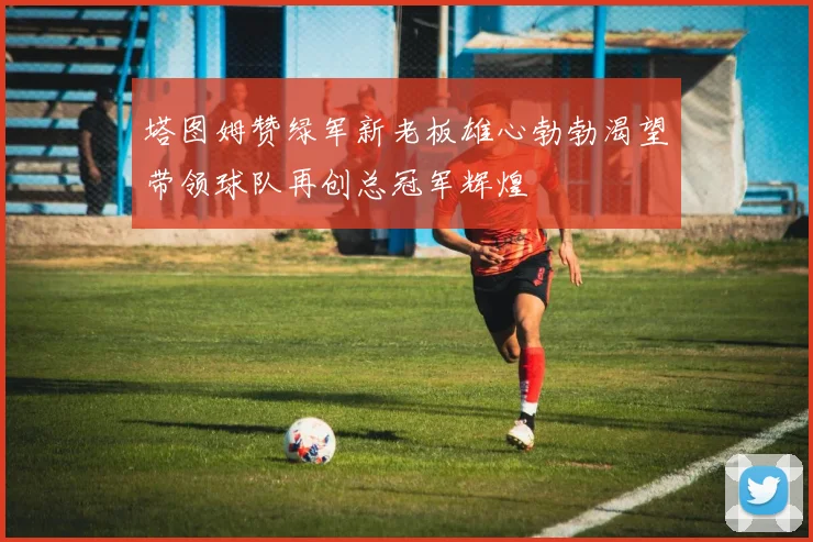 塔图姆赞绿军新老板雄心勃勃渴望带领球队再创总冠军辉煌
