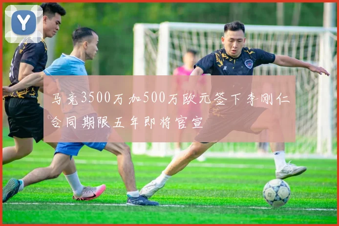马竞3500万加500万欧元签下李刚仁合同期限五年即将官宣