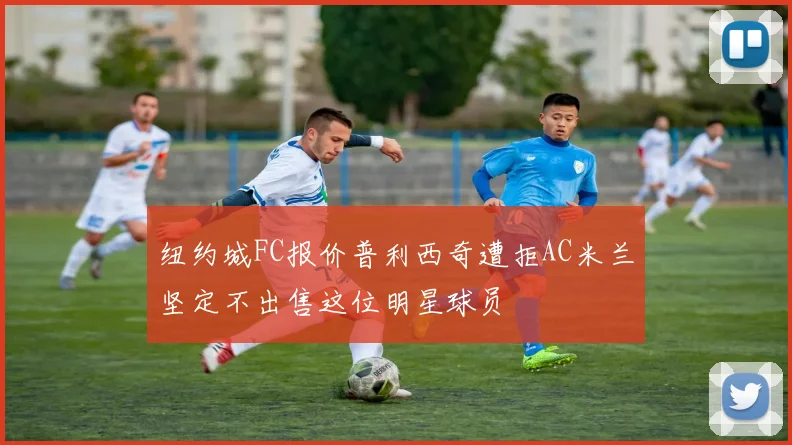 纽约城FC报价普利西奇遭拒AC米兰坚定不出售这位明星球员