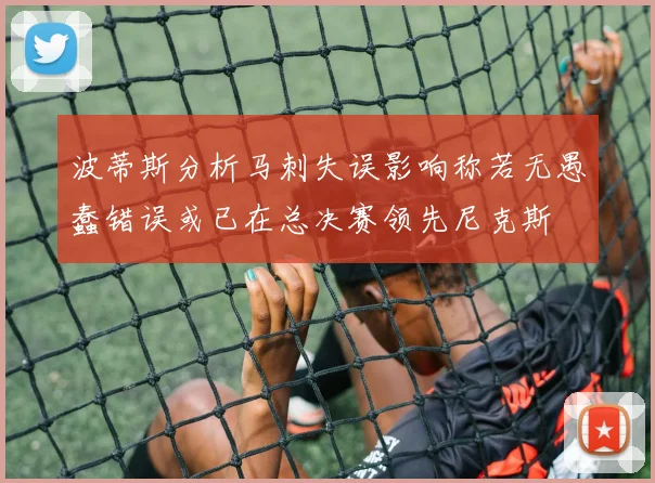 波蒂斯分析马刺失误影响称若无愚蠢错误或已在总决赛领先尼克斯