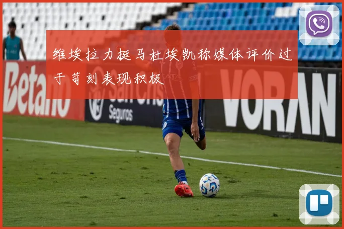 维埃拉力挺马杜埃凯称媒体评价过于苛刻表现积极