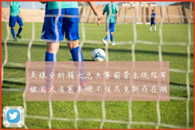 美媒分析骑士总决赛前景乐观绿军被淘汰活塞表现不佳尼克斯存在明显短板
