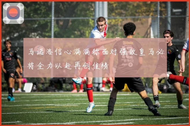 马诺洛信心满满称面对强敌皇马必将全力以赴再创佳绩