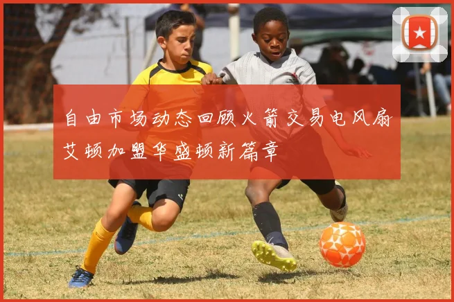 自由市场动态回顾火箭交易电风扇艾顿加盟华盛顿新篇章