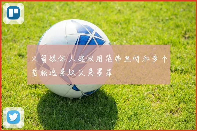 火箭媒体人建议用范弗里特和多个首轮选秀权交易墨菲